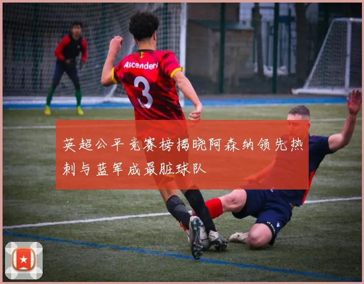 英超公平竞赛榜揭晓阿森纳领先热刺与蓝军成最脏球队